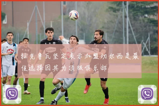 拉克鲁瓦坚定表示加盟切尔西是最佳选择因其为顶级俱乐部