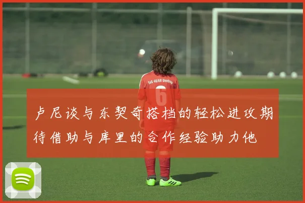 卢尼谈与东契奇搭档的轻松进攻期待借助与库里的合作经验助力他