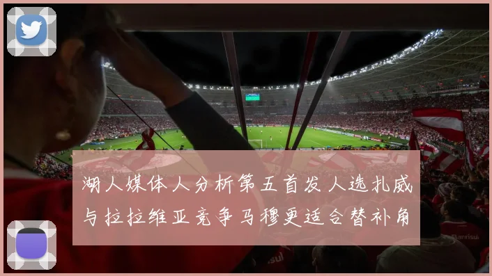 湖人媒体人分析第五首发人选扎威与拉拉维亚竞争马穆更适合替补角色